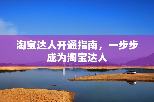 淘宝达人开通指南，一步步成为淘宝达人