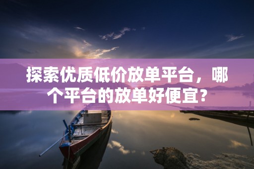探索优质低价放单平台，哪个平台的放单好便宜？