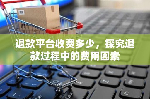 退款平台收费多少，探究退款过程中的费用因素