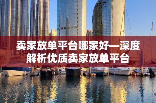 卖家放单平台哪家好—深度解析优质卖家放单平台