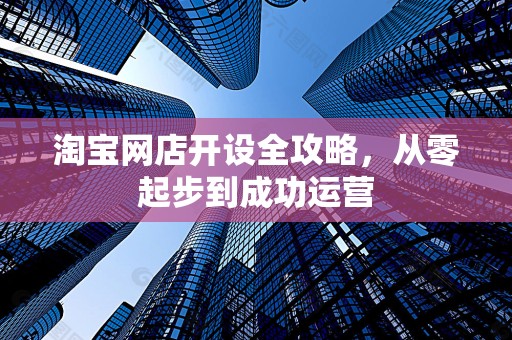淘宝网店开设全攻略，从零起步到成功运营