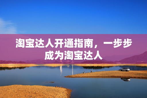 淘宝达人开通指南，一步步成为淘宝达人