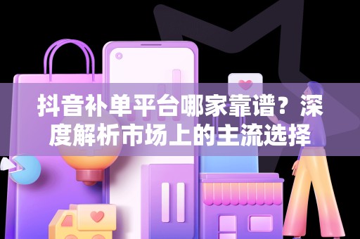 抖音补单平台哪家靠谱？深度解析市场上的主流选择