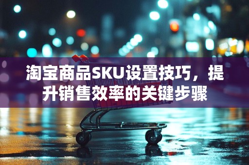 淘宝商品SKU设置技巧，提升销售效率的关键步骤