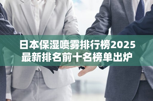 日本保湿喷雾排行榜2025最新排名前十名榜单出炉