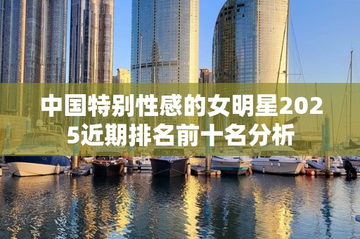中国特别性感的女明星2025近期排名前十名分析