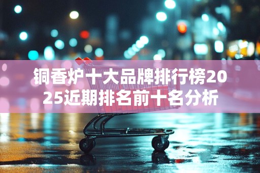 铜香炉十大品牌排行榜2025近期排名前十名分析