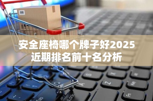 安全座椅哪个牌子好2025近期排名前十名分析