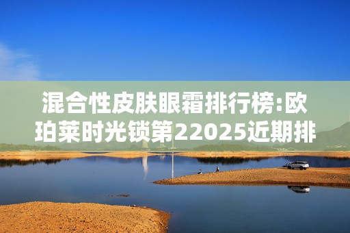 混合性皮肤眼霜排行榜:欧珀莱时光锁第22025近期排名前十名分析