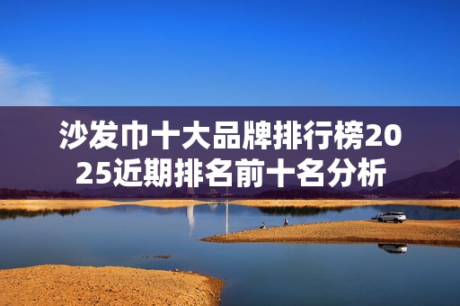 沙发巾十大品牌排行榜2025近期排名前十名分析