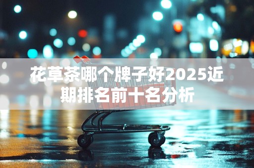 花草茶哪个牌子好2025近期排名前十名分析
