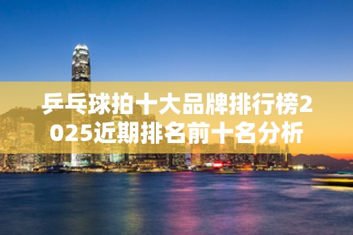 乒乓球拍十大品牌排行榜2025近期排名前十名分析