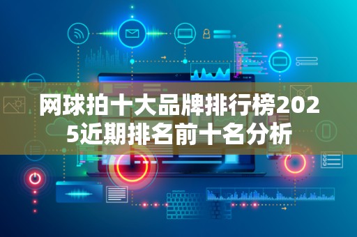 网球拍十大品牌排行榜2025近期排名前十名分析