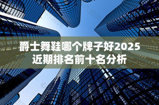 爵士舞鞋哪个牌子好2025近期排名前十名分析