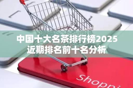 中国十大名茶排行榜2025近期排名前十名分析