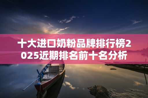 十大进口奶粉品牌排行榜2025近期排名前十名分析