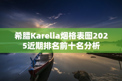 希腊Karelia烟格表图2025近期排名前十名分析