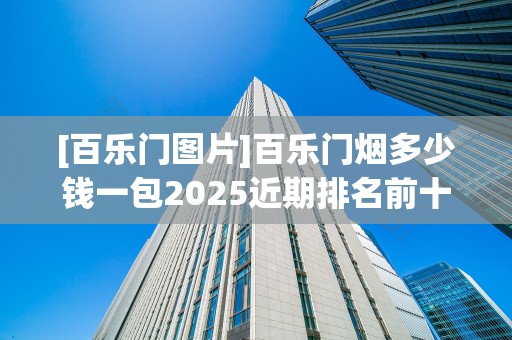 [百乐门图片]百乐门烟多少钱一包2025近期排名前十名分析