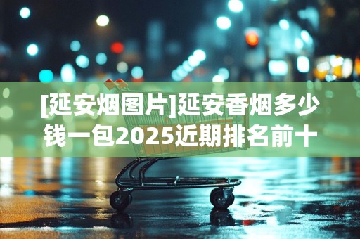 [延安烟图片]延安香烟多少钱一包2025近期排名前十名分析