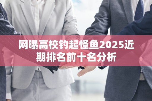 网曝高校钓起怪鱼2025近期排名前十名分析