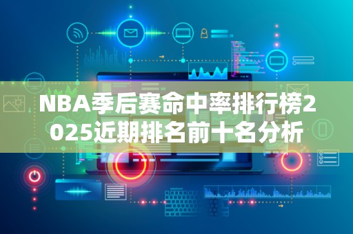 NBA季后赛命中率排行榜2025近期排名前十名分析