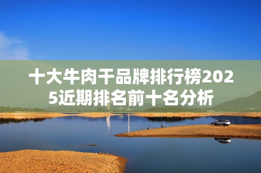 十大牛肉干品牌排行榜2025近期排名前十名分析