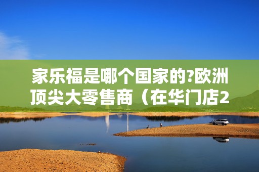家乐福是哪个国家的?欧洲顶尖大零售商（在华门店236家）2025近期排名前十名分析
