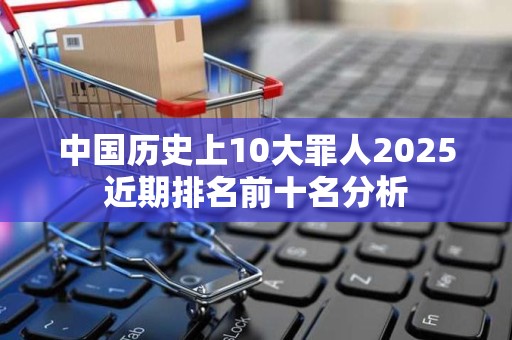 中国历史上10大罪人2025近期排名前十名分析
