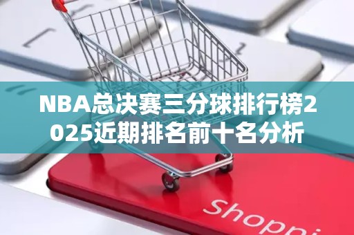 NBA总决赛三分球排行榜2025近期排名前十名分析