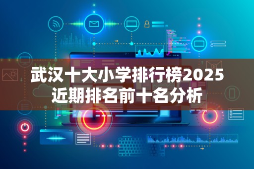 武汉十大小学排行榜2025近期排名前十名分析