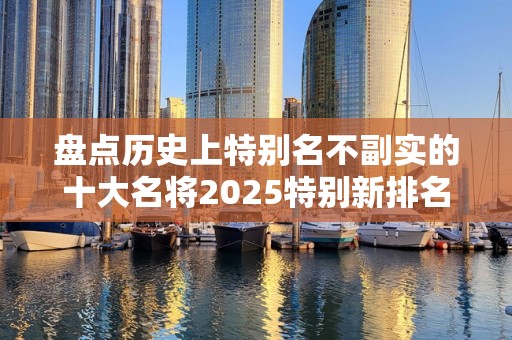 盘点历史上特别名不副实的十大名将2025特别新排名前十名分析