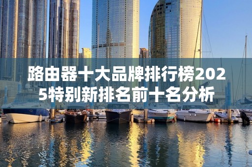 路由器十大品牌排行榜2025特别新排名前十名分析