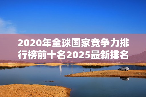 2020年全球国家竞争力排行榜前十名2025最新排名前十名对比