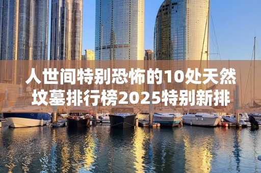 人世间特别恐怖的10处天然坟墓排行榜2025特别新排名前十名分析