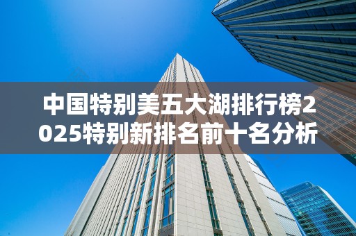 中国特别美五大湖排行榜2025特别新排名前十名分析