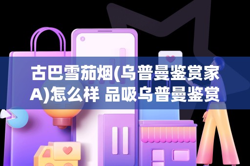古巴雪茄烟(乌普曼鉴赏家A)怎么样 品吸乌普曼鉴赏家a口感好吗