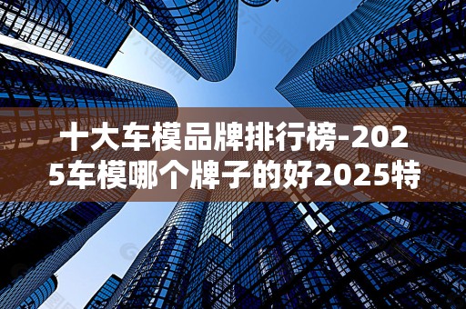 十大车模品牌排行榜-2025车模哪个牌子的好2025特别新排名前十名分析