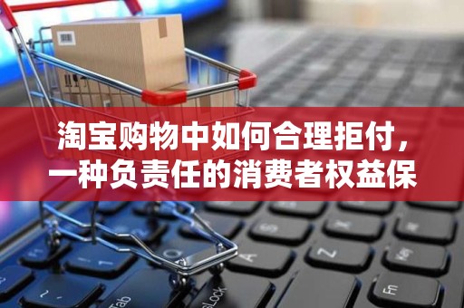 淘宝购物中如何合理拒付，一种负责任的消费者权益保护策略