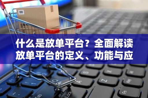 什么是放单平台？全面解读放单平台的定义、功能与应用场景