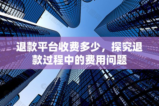 退款平台收费多少，探究退款过程中的费用问题