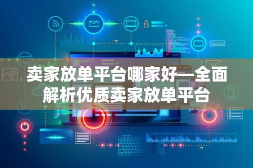 卖家放单平台哪家好—全面解析优质卖家放单平台