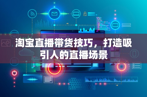 淘宝直播带货技巧，打造吸引人的直播场景