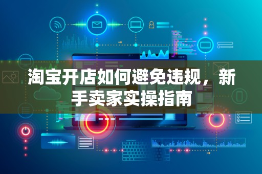 淘宝开店如何避免违规，新手卖家实操指南