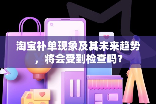淘宝补单现象及其未来趋势，将会受到检查吗？