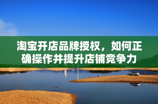 淘宝开店品牌授权，如何正确操作并提升店铺竞争力