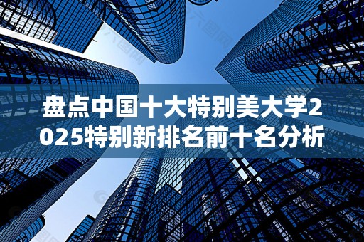 盘点中国十大特别美大学2025特别新排名前十名分析