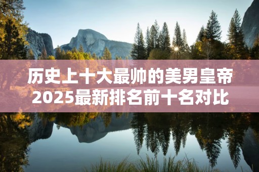 历史上十大最帅的美男皇帝2025最新排名前十名对比