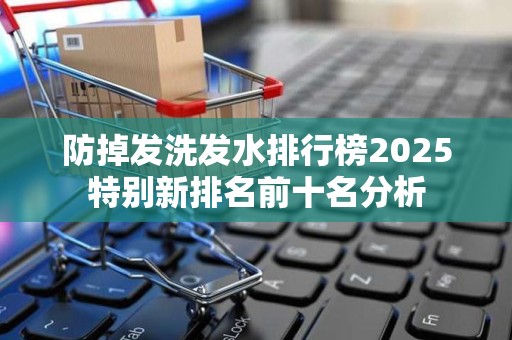 防掉发洗发水排行榜2025特别新排名前十名分析