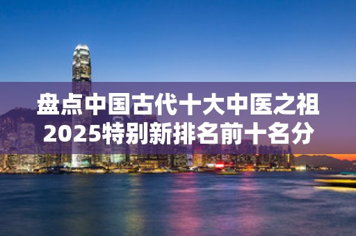 盘点中国古代十大中医之祖2025特别新排名前十名分析