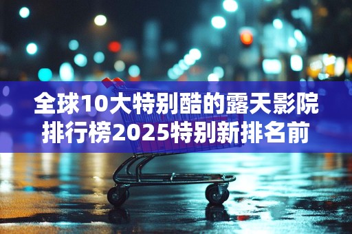 全球10大特别酷的露天影院排行榜2025特别新排名前十名分析
